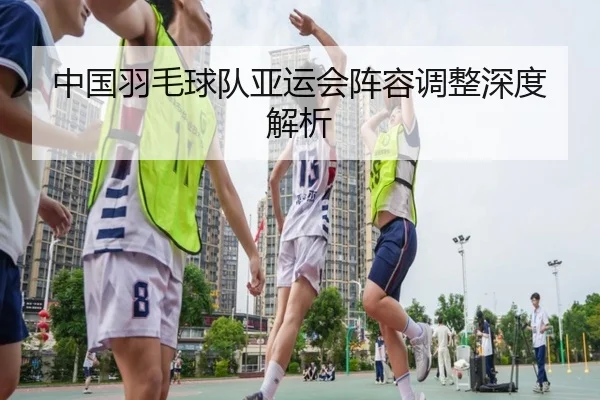 中国羽毛球队亚运会阵容调整深度解析（ODSPORTS）
